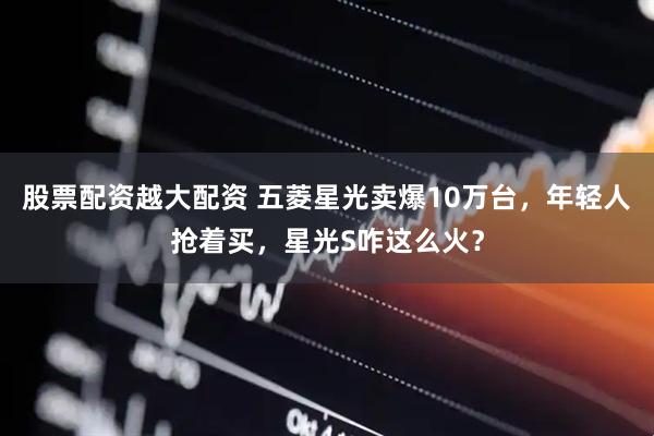 股票配资越大配资 五菱星光卖爆10万台，年轻人抢着买，星光S咋这么火？