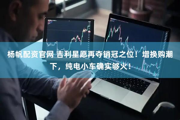 杨帆配资官网 吉利星愿再夺销冠之位！增换购潮下，纯电小车确实够火！