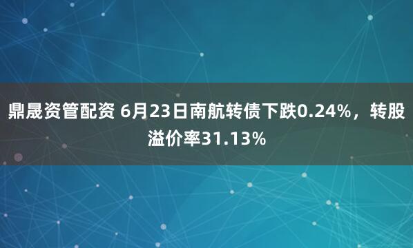 鼎晟资管配资 6月23日南航转债下跌0.24%，转股溢价率31.13%