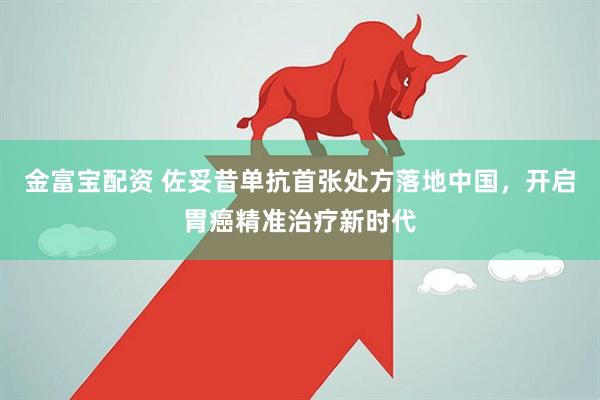 金富宝配资 佐妥昔单抗首张处方落地中国，开启胃癌精准治疗新时代