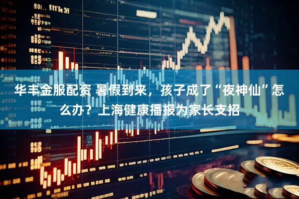 华丰金服配资 暑假到来，孩子成了“夜神仙”怎么办？上海健康播报为家长支招