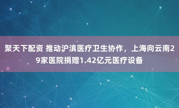 聚天下配资 推动沪滇医疗卫生协作，上海向云南29家医院捐赠1.42亿元医疗设备