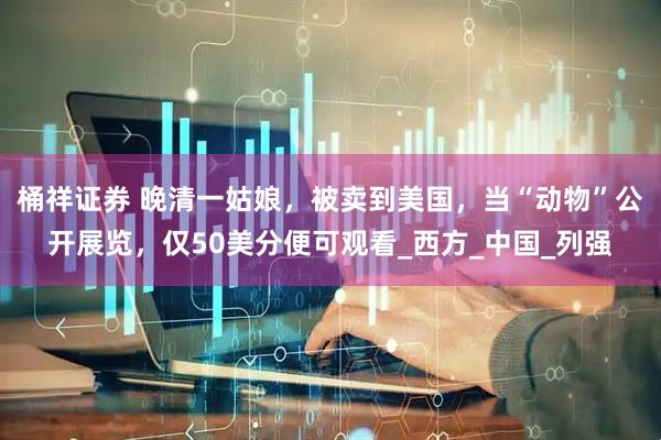桶祥证券 晚清一姑娘，被卖到美国，当“动物”公开展览，仅50美分便可观看_西方_中国_列强