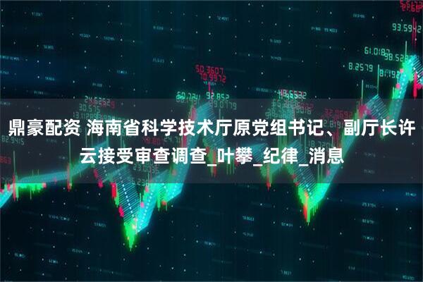 鼎豪配资 海南省科学技术厅原党组书记、副厅长许云接受审查调查_叶攀_纪律_消息