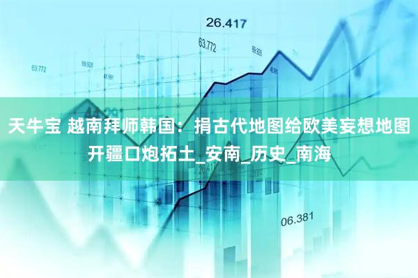 天牛宝 越南拜师韩国：捐古代地图给欧美妄想地图开疆口炮拓土_安南_历史_南海