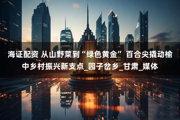海证配资 从山野菜到“绿色黄金” 百合尖撬动榆中乡村振兴新支点_园子岔乡_甘肃_媒体