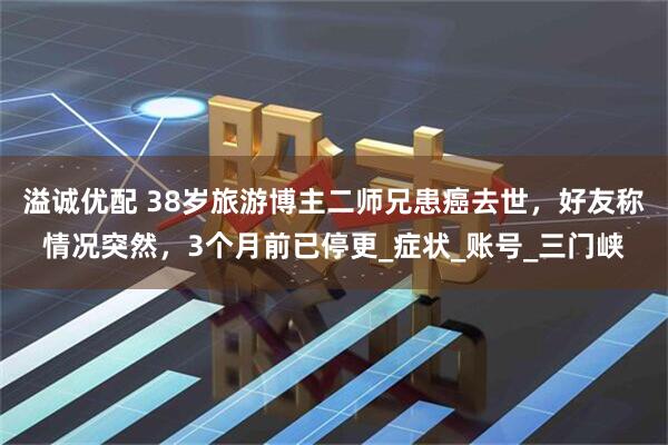 溢诚优配 38岁旅游博主二师兄患癌去世，好友称情况突然，3个月前已停更_症状_账号_三门峡