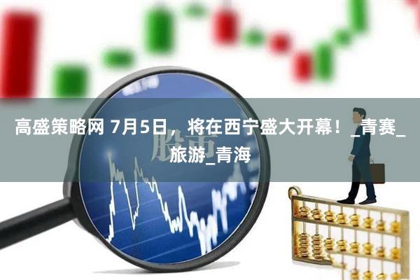 高盛策略网 7月5日，将在西宁盛大开幕！_青赛_旅游_青海