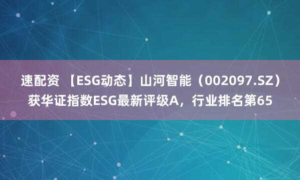 速配资 【ESG动态】山河智能（002097.SZ）获华证指数ESG最新评级A，行业排名第65