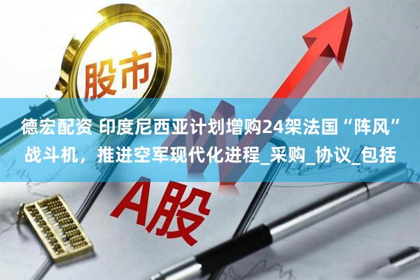 德宏配资 印度尼西亚计划增购24架法国“阵风”战斗机，推进空军现代化进程_采购_协议_包括