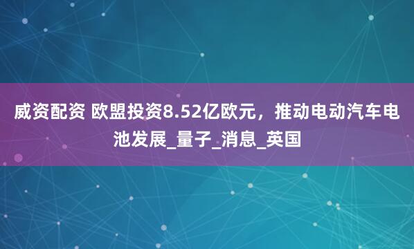 威资配资 欧盟投资8.52亿欧元，推动电动汽车电池发展_量子_消息_英国