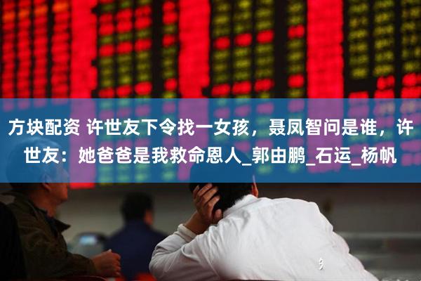 方块配资 许世友下令找一女孩，聂凤智问是谁，许世友：她爸爸是我救命恩人_郭由鹏_石运_杨帆