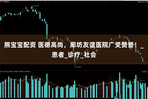 熊宝宝配资 医德高尚，廊坊友谊医院广受赞誉！_患者_诊疗_社会