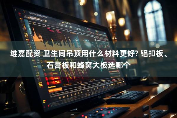 维嘉配资 卫生间吊顶用什么材料更好? 铝扣板、石膏板和蜂窝大板选哪个