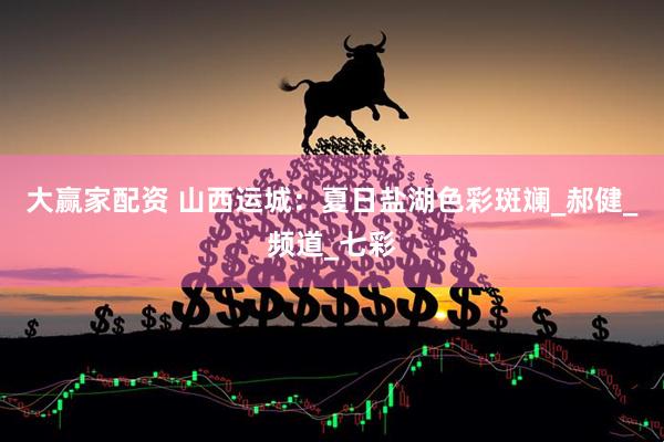 大赢家配资 山西运城：夏日盐湖色彩斑斓_郝健_频道_七彩