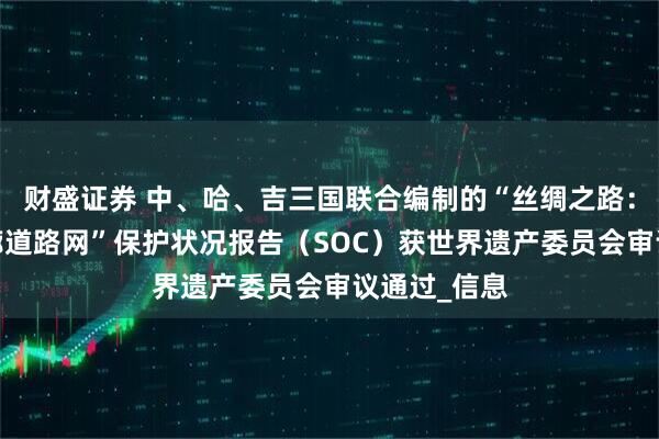 财盛证券 中、哈、吉三国联合编制的“丝绸之路：长安-天山廊道路网”保护状况报告（SOC）获世界遗产委员会审议通过_信息