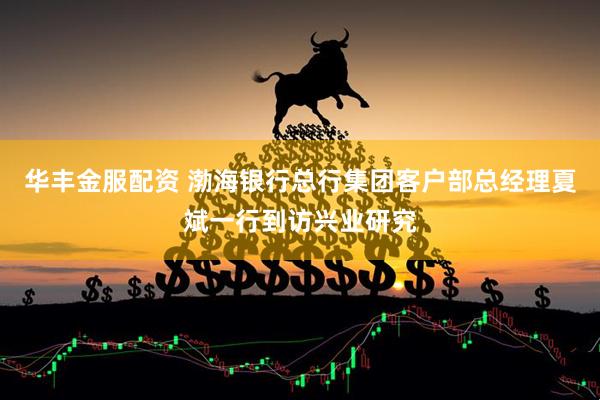 华丰金服配资 渤海银行总行集团客户部总经理夏斌一行到访兴业研究
