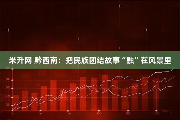 米升网 黔西南：把民族团结故事“融”在风景里