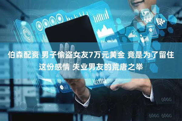 伯森配资 男子偷盗女友7万元黄金 竟是为了留住这份感情 失业男友的荒唐之举