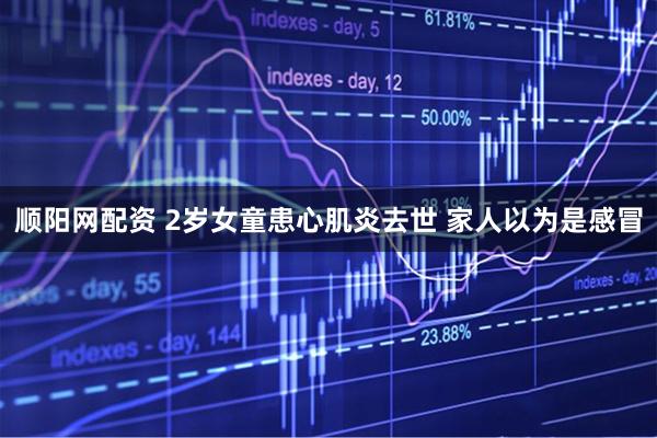 顺阳网配资 2岁女童患心肌炎去世 家人以为是感冒