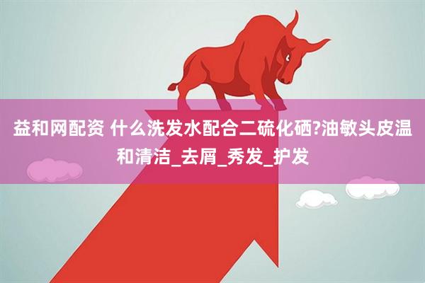 益和网配资 什么洗发水配合二硫化硒?油敏头皮温和清洁_去屑_秀发_护发