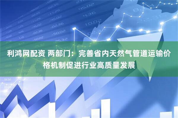 利鸿网配资 两部门：完善省内天然气管道运输价格机制促进行业高质量发展