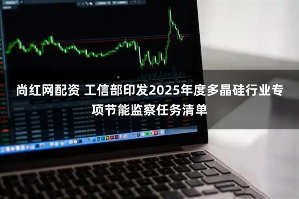 尚红网配资 工信部印发2025年度多晶硅行业专项节能监察任务清单