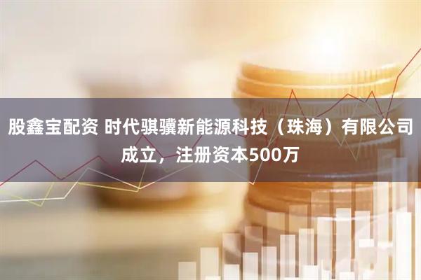 股鑫宝配资 时代骐骥新能源科技（珠海）有限公司成立，注册资本500万