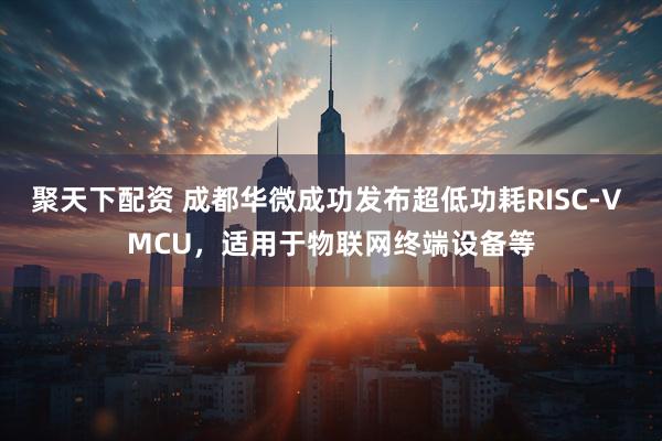聚天下配资 成都华微成功发布超低功耗RISC-V MCU，适用于物联网终端设备等