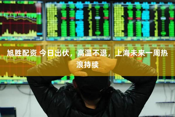 旭胜配资 今日出伏，高温不退，上海未来一周热浪持续