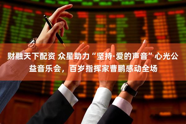 财融天下配资 众星助力“坚持·爱的声音”心光公益音乐会，百岁指挥家曹鹏感动全场
