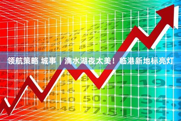 领航策略 城事｜滴水湖夜太美！临港新地标亮灯