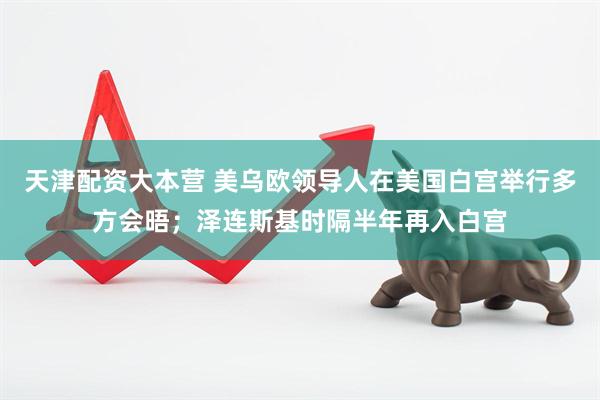 天津配资大本营 美乌欧领导人在美国白宫举行多方会晤；泽连斯基时隔半年再入白宫