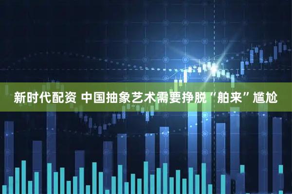 新时代配资 中国抽象艺术需要挣脱“舶来”尴尬