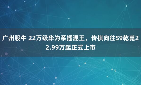 广州股牛 22万级华为系插混王，传祺向往S9乾崑22.99万起正式上市