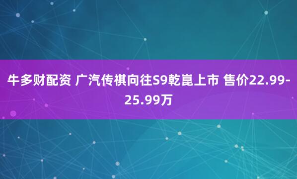 牛多财配资 广汽传祺向往S9乾崑上市 售价22.99-25.99万