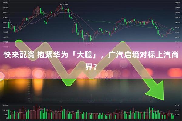 快来配资 抱紧华为「大腿」，广汽启境对标上汽尚界？