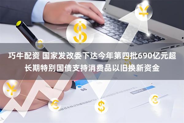 巧牛配资 国家发改委下达今年第四批690亿元超长期特别国债支持消费品以旧换新资金