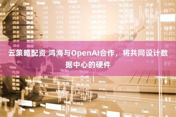云策略配资 鸿海与OpenAI合作，将共同设计数据中心的硬件
