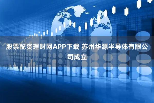 股票配资理财网APP下载 苏州华源半导体有限公司成立