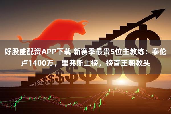 好股盛配资APP下载 新赛季最贵5位主教练：泰伦卢1400万，里弗斯上榜，榜首王朝教头
