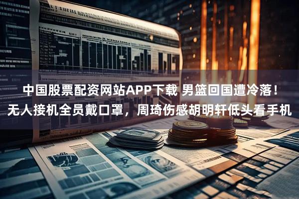 中国股票配资网站APP下载 男篮回国遭冷落!无人接机全员戴口罩,周琦伤感胡明轩低头看手机