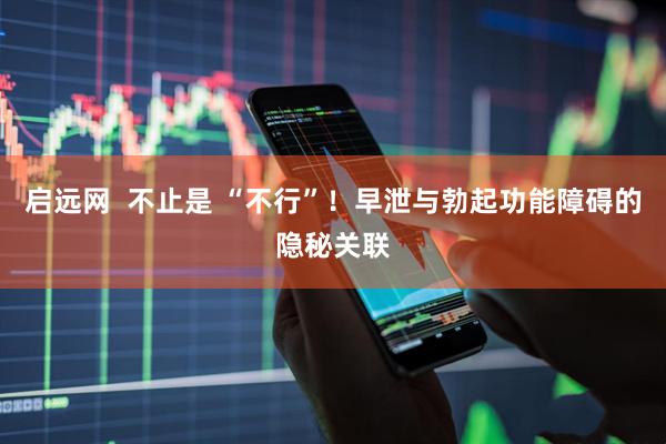 启远网  不止是 “不行”！早泄与勃起功能障碍的隐秘关联