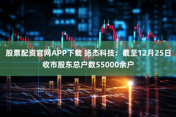 股票配资官网APP下载 扬杰科技：截至12月25日收市股东总户数55000余户