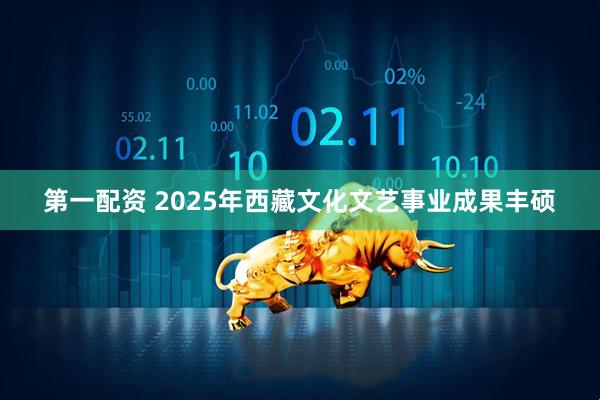 第一配资 2025年西藏文化文艺事业成果丰硕