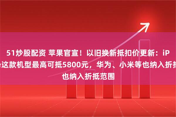 51炒股配资 苹果官宣！以旧换新抵扣价更新：iPhone这款机型最高可抵5800元，华为、小米等也纳入折抵范围