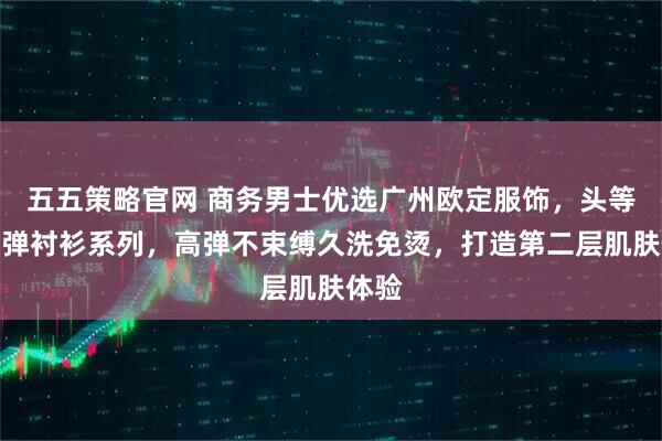 五五策略官网 商务男士优选广州欧定服饰，头等舱高弹衬衫系列，高弹不束缚久洗免烫，打造第二层肌肤体验