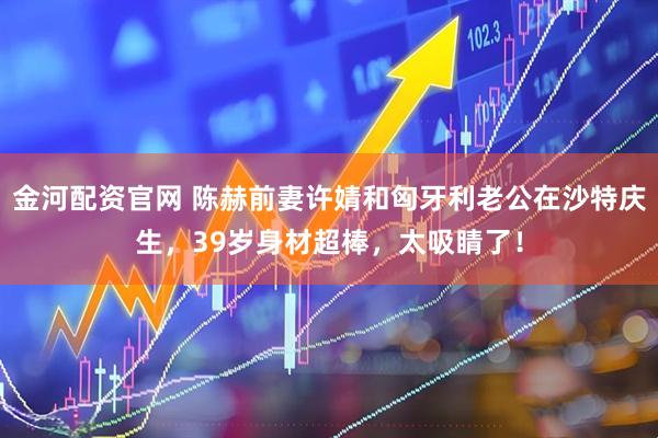 金河配资官网 陈赫前妻许婧和匈牙利老公在沙特庆生，39岁身材超棒，太吸睛了！