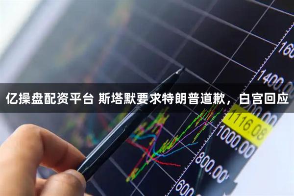 亿操盘配资平台 斯塔默要求特朗普道歉，白宫回应