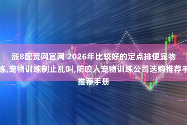 涨8配资网官网 2026年比较好的定点排便宠物训练,宠物训练制止乱叫,防咬人宠物训练公司选购推荐手册
